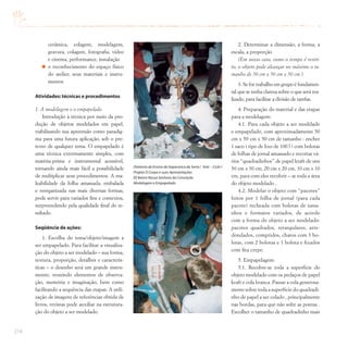 214
cerâmica, colagem, modelagem,
gravura, colagem, fotografia, vídeo
e cinema, performance, instalação
o reconhecimento do espaço físico
do atelier, seus materiais e instru-
mentos
Atividades: técnicas e procedimentos
1. A modelagem e o empapelado
Introdução à técnica por meio da pro-
dução de objetos modelados em papel,
viabilizando sua apreensão como paradig-
ma para uma futura aplicação, sob o pre-
texto de qualquer tema. O empapelado é
uma técnica extremamente simples, com
matéria-prima e instrumental acessível,
tornando ainda mais fácil a possibilidade
de multiplicar seus procedimentos. A ma-
leabilidade da folha amassada, embalada
e reorganizada nas mais diversas formas,
pode servir para variados fins e contextos,
surpreendendo pela qualidade final do re-
sultado.
Seqüência de ações:
1. Escolha do tema/objeto/imagem a
ser empapelado. Para facilitar a visualiza-
ção do objeto a ser modelado – sua forma,
textura, proporção, detalhes e caracterís-
ticas – o desenho será um grande instru-
mento, reunindo elementos de observa-
ção, memória e imaginação, bem como
facilitando a sequência das etapas. A utili-
zação de imagens de referências obtida de
livros, revistas pode auxiliar na estrutura-
ção do objeto a ser modelado.
2. Determinar a dimensão, a forma, a
escala, a proporção
(Em nosso caso, como o tempo é restri-
to, o objeto pode alcançar no máximo o ta-
manho de 50 cm x 50 cm x 50 cm )
3. Se for trabalho em grupo é fundamen-
tal que se tenha clareza sobre o que será rea-
lizado, para facilitar a divisão de tarefas.
4. Preparação do material e das etapas
para a modelagem:
4.1. Para cada objeto a ser modelado
e empapelado, com aproximadamente 50
cm x 50 cm x 50 cm de tamanho : encher
1 saco ( tipo de lixo de 100 l ) com bolotas
de folhas de jornal amassado e recortar vá-
rios “quadradinhos” de papel kraft de uns
30 cm x 30 cm, 20 cm x 20 cm, 10 cm x 10
cm, para com eles recobrir – se toda a área
do objeto modelado .
4.2. Modelar o objeto com “pacotes”
feitos por 1 folha de jornal (para cada
pacote) recheada com bolotas de tama-
nhos e formatos variados, de acordo
com a forma do objeto a ser modelado:
pacotes quadrados, retangulares, arre-
dondados, compridos, chatos com 3 bo-
lotas, com 2 bolotas e 1 bolota e fixados
com fita crepe.
5. Empapelagem:
5.1. Recobre-se toda a superfície do
objeto modelado com os pedaços de papel
kraft e cola branca .Passar a cola generosa-
mente sobre toda a superfície do quadradi-
nho de papel a ser colado , principalmente
nas bordas, para que não solte as pontas .
Escolher o tamanho de quadradinho mais
Diretoria de Ensino de Itapecerica da Serra / Arte – Ciclo I
Projeto O Corpo e suas Apresentações
EE Bairro Nossa Senhora da Conceição
Modelagem e Empapelado
 