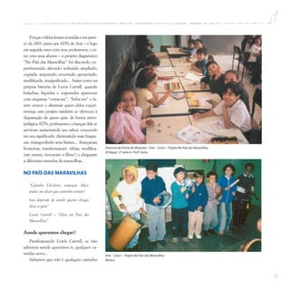 21
Forçaseidéiasforamreunidaseemjanei-
ro de 2003, junto aos ATPs de Arte – e logo
em seguida estes com seus professores, e es-
tes com seus alunos – o projeto diagnóstico
“No País das Maravilhas” foi discutido, ex-
perimentado, alterado, reduzido, ampliado,
copiado, amputado, enxertado, apropriado,
modificado, ressignificado... Assim como na
própria história de Lewis Carroll, quando
bolachas, líquidos e cogumelos aparecem
com etiquetas “coma-me”, “beba-me” e fa-
zem crescer e diminuir quem deles experi-
mentar, este projeto também se ofereceu à
degustação de quem quis: de forma antro-
pofágica ATPs, professores e crianças dele se
serviram aumentando seu sabor, crescendo
em seu significado, diminuindo suas fraque-
zas, transgredindo seus limites... Avançaram
fronteiras, transformaram idéias, modifica-
ram rumos, (trocaram o filme!) e chegaram
a diferentes mundos de maravilhas...
NO PAÍS DAS MARAVILHAS
“Gatinho Cheshire, começou Alice,
podes me dizer que caminho tomar?
Isso depende de aonde queres chegar,
disse o gato”
Lewis Carroll – “Alice no País das
Maravilhas”
Aonde queremos chegar?
Parafraseando Lewis Carroll, se não
sabemos aonde queremos ir, qualquer ca-
minho serve...
Sabemos que não é qualquer caminho
Diretoria de Ensino de Miracatu / Arte – Ciclo I – Projeto No País das Maravilhas
EE Biguá / 2ª Série A / Profª.Katia
Arte – Ciclo I – Projeto No País das Maravilhas
Música
 