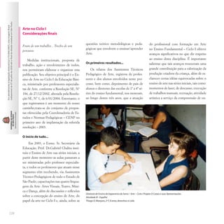 228
Arte no Ciclo I
Considerações finais
Fruto de um trabalho... Trecho de um
percurso
Medidas institucionais, proposta de
trabalho, ação e envolvimento de todos,
nos permitiram elaborar e organizar esta
publicação. Seu objetivo principal é o En-
sino de Arte no Ciclo I da Educação Bási-
ca, ministrado por professores especialis-
tas de Arte, conforme a Resolução SE, Nº
184, de 27/12/2002, alterada pela Resolu-
ção SE, Nº 1, de 6/01/2004. Entretanto, o
que registramos é um momento do nosso
caminho,trata-se do conjunto de propos-
tas oferecidas pela Coordenadoria de Es-
tudos e Normas Pedagógicas – CENP no
primeiro ano de implantação da referida
resolução – 2003.
O início de tudo...
Em 2003, o Exmo. Sr. Secretário da
Educação, Prof. Dr.Gabriel Chalita insti-
tuiu o Ensino de Arte nas séries iniciais, a
partir deste momento as aulas passaram a
ser ministradas pelo professor especialis-
ta, e todos os professores que atuam nesse
segmento vêm recebendo, via Assistentes
Técnico Pedagógicos de todo o Estado de
São Paulo, capacitações nas quatro lingua-
gens da Arte: Artes Visuais, Teatro, Músi-
ca e Dança, além de discussões e reflexões
sobre a concepção do ensino de Arte, do
papel da arte no Ciclo I e, ainda, sobre as
questões teórico metodológicas e peda-
gógicas que envolvem o ensinar/aprender
Arte.
Os primeiros resultados...
Os relatos dos Assistentes Técnicos
Pedagógico de Arte, registros de profes-
sores e dos alunos envolvidos neste pro-
cesso, bem como, depoimento de pais de
alunos e diretores das escolas de 1ª a 4ª sé-
ries do ensino fundamental, nos mostram,
ao longo destes três anos, que a atuação
Roseli
Cassar
Ventrella
Maria
Alice
Lima
Garcia
do profissional com formação em Arte
no Ensino Fundamental – Ciclo I obteve
avanços significativos no que diz respeito
ao ensino desta disciplina. É importante
salientar que tais avanços trouxeram uma
grande contribuição para a valorização da
produção criadora da criança, além de es-
clarecer certas idéias equivocadas sobre o
ensino de arte nas séries iniciais, tais como:
momentos de lazer, de descanso, execução
de trabalhos manuais, recreação, atividade
artística a serviço da compreensão de ou-
Diretoria de Ensino de Itapecerica da Serra / Arte – Ciclo I Projeto O Corpo e suas Apresentações
Atividade III - Espelho
Thiago O.Marques,2ª F,8 anos,desenhou a Laila
 