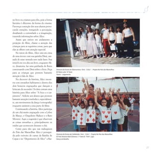 27
no livro ou criamos para eles, pois a forma
literária é diferente da forma do cinema.
Favoreça a atenção dos seus alunos provo-
cando emoções, instigando a percepção,
desafiando a curiosidade e a imaginação,
trazendo informações sobre Alice.
Assim que estiver em andamento a
projeção do filme, chame a atenção das
crianças para as seguintes cenas, para que
elas as olhem com atenção especial.
No início do filme, Alice está em cima
de uma árvore com sua gatinha Diná, can-
sada de estar sentada sem nada fazer. Sua
irmã lê em voz alta um livro, enquanto Ali-
ce, desatenta, faz uma guirlanda de flores
conversando com Diná sobre o livro. Peça
para as crianças que prestem bastante
atenção à fala de Alice.
No decorrer da história, Alice encon-
tra com estranhos habitantes e dentre eles
dois bonecos engraçados que dançam e
brincam de esconder. Os dois contam uma
história para Alice sobre “A foca e o car-
pinteiro”. Solicite aos alunos que prestem
bastante atenção à melodia e, especialmen-
te, aos movimentos da dança (coreografia)
enquanto assistem a essa parte do filme.
Continuando a história, Alice participa
de um chá muito engraçado com a Lebre
de Março, o Chapeleiro Maluco e o Rato
Silvestre. Aqui, a sugestão é que observem
as coisas estranhas e, principalmente os
ruídos que acontecem durante o chá.
Conte para eles que nas maluquices
do País das Maravilhas Alice é persegui-
da pelo exército de cartas da Rainha de
Copas e no “Depoimento de Alice” a Rai-
Diretoria de Ensino de Adamantina / Arte – Ciclo I – Projeto No País das Maravilhas
EE Pedro Leite / 4ª Série
Teatro – Julgamento
Diretoria de Ensino de Cafelândia / Arte – Ciclo I – Projeto No País das Maravilhas
EE Prof.Antonio Rubi Gimenes / 1ª Série B / Profª. Lígia
Dança do Baralho
 