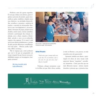 29
Professor, estas são apenas sugestões.
É você que conhece seus alunos, quem or-
ganiza o percurso do projeto, quem enca-
minha as ações, estabelece relações entre
seus objetivos e as atividades desenvolvi-
das, reconhece a presença e ausência de
noções e conceitos já estruturados (lem-
bre-se, este é um diagnóstico!), as necessi-
dades e interesses do grupo, propõe novos
desafios, muda rumos, retoma caminhos,
estimula a participação das crianças, re-
planeja, ouve a classe, respeita a diversi-
dade, articula o novo ao já conhecido,
registra e faz registrar. Vê (e sente!) cada
um de seus alunos isoladamente e o grupo
da sala, percebe diferenças e semelhanças,
revê suas ações... Observa, avalia, repla-
neja, reflete, recomeça...
Não se esqueça que, como professor
que você é, há que ser pesquisador em
tempo integral, há que buscar novas pos-
sibilidades sempre, ser investigativo, insti-
gador, presente!
No meu mundo,seria
tudo diferente...
Arte no Ciclo I – Projeto No País das Maravilhas
Produção em argila – Bicho esquisito
Artes Visuais:
“Nada seria o que é, porque tudo seria
o que não é. E, ao contrário, o que é,
não seria. E o que não seria, seria.”
Alice (L. Carroll)
Professor, coloque novamente a par-
te do filme em que Alice chora, sozinha,
à noite na floresta e, aos poucos, os mais
estranhos seres vão aparecendo.
Apresente também aos alunos repro-
duções de obras de artes visuais onde
aparecem figuras “esquisitas”, surrealis-
tas, fantasiosas... Conte para eles que nas
mais diferentes épocas artistas criaram
desenhos e pinturas que, à primeira vista,
 