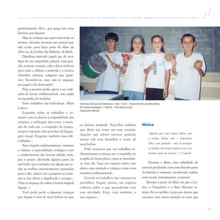 31
parafraseando Alice, que graça tem uma
história sem figuras?
Diga às crianças que agora elas serão os
artistas: deverão inventar um animal que
não existe, para fazer parte do filme da
Alice ou do Jardim das Delícias, de Bosh.
Distribua material: papel, giz de cera,
lápis de cor, canetinhas, pincéis, tinta gua-
che, revistas, tesoura, cola e deixe-as livres
para criar e utilizar o material e a técnica
(desenho, pintura, colagem) que quise-
rem. Incentive-as, mas, não se esqueça,
seu papel é de observador!
Peça a mesma tarefa, agora a ser reali-
zada de forma tridimensional, com argila
ou massinha de modelar.
Estes trabalhos são individuais. Mãos
à obra!
Exponha todos os trabalhos e co-
mente com os alunos a originalidade das
criações, a utilização das cores, a inten-
ção de cada um, a ocupação do espaço,
sempre tratando das questões da lingua-
gem visual. Pergunte também suas difi-
culdades...
Nas criações tridimensionais, comente
o volume, a espacialidade, verifique o uso
e conhecimento das formas sólidas, insti-
gue o grupo, alterando alguma parte de
um bicho (por exemplo, em algum que te-
nha as orelhas ostensivamente apontadas
para o alto, abaixe-as) e pergunte às crian-
ças se isto altera o significado e porque...
(Não se esqueça de voltar à forma original
depois...)
Você pode pedir a algumas crianças
que façam o som de seus bichos ou que
Diretoria de Ensino de Americana / Arte – Ciclo I – Projeto No País das Maravilhas
EE Juvelina Rodrigues / 1ª Série B / Prof.Mônica Cook
Diagnóstico Música
os imitem andando. Peça-lhes também
que dêem um nome aos seus animais.
Aqueles que sabem escrever poderão
anotar sob seus desenhos o nome de
seus bichos.
Pode acontecer que nos trabalhos tri-
dimensionais a criança use a massinha ou
a argila de forma plana, como se desenhas-
se com ela. Faça seu registro sobre esse
aluno, mas estimule a criança a uma nova
tentativa tridimensional.
Guarde os trabalhos das crianças em
portfólios. Façam, juntos, um registro
coletivo sobre o que aprenderam com
esta atividade. Faça, você também, o
seu registro...
Música
“Aposto que você nunca falou com
o tempo...Talvez não – respondeu
Alice com cuidado – mas já marquei
as batidas do tempo muitas vezes nas
minhas aulas de música.” L. Carroll
Durante o filme, uma infinidade de
sons foi produzida, esses sons fizeram parte
da história e variaram, envolvendo ruídos,
sons vocais, instrumentais, corporais.
Retome a parte do filme em que a Le-
bre, o Chapeleiro e o Rato Silvestre to-
mam chá no jardim e peça aos alunos que
escutem com muita atenção os sons que
 