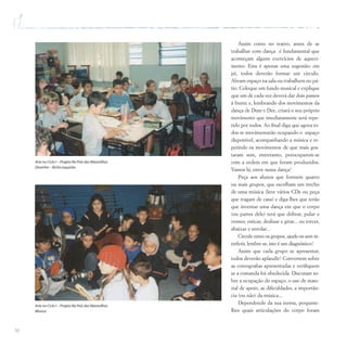 36
Assim como no teatro, antes de se
trabalhar com dança é fundamental que
aconteçam alguns exercícios de aqueci-
mento. Esta é apenas uma sugestão: em
pé, todos deverão formar um círculo.
Abram espaço na sala ou trabalhem no pá-
tio. Coloque um fundo musical e explique
que um de cada vez deverá dar dois passos
à frente e, lembrando dos movimentos da
dança de Dum e Dee, criará o seu próprio
movimento que imediatamente será repe-
tido por todos. Ao final diga que agora to-
dos se movimentarão ocupando o espaço
disponível, acompanhando a música e re-
petindo os movimentos de que mais gos-
taram sem, entretanto, preocuparem-se
com a ordem em que foram produzidos.
Vamos lá, entre nessa dança!
Peça aos alunos que formem quatro
ou mais grupos, que escolham um trecho
de uma música (leve vários CDs ou peça
que tragam de casa) e diga-lhes que terão
que inventar uma dança em que o corpo
(ou partes dele) terá que dobrar, pular e
tremer, esticar, deslizar e girar... ou torcer,
abaixar e enrolar...
Circule entre os grupos, ajude-os sem in-
terferir, lembre-se, isto é um diagnóstico!
Assim que cada grupo se apresentar,
todos deverão aplaudir! Conversem sobre
as coreografias apresentadas e verifiquem
se a comanda foi obedecida. Discutam so-
bre a ocupação do espaço, o uso de mate-
rial de apoio, as dificuldades, a importân-
cia (ou não) da música...
Dependendo da sua turma, pergunte-
lhes quais articulações do corpo foram
Arte no Ciclo I – Projeto No País das Maravilhas
Desenho – Bicho esquisito
Arte no Ciclo I – Projeto No País das Maravilhas
Música
 