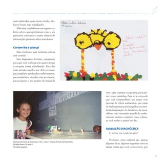 37
mais solicitadas, quais níveis (médio, alto,
baixo) foram mais trabalhados.
Mais uma vez elaborem um registro co-
letivo sobre o que aprenderam e faça o seu
particular, colocando o maior número de
informações possíveis sobre seus alunos.
Cortem-lhe a cabeça!
Não, professor, aqui nenhuma cabeça
será cortada!
Este diagnóstico foi feito, exatamente
para que você conheça com quais cabeças
e corações estará trabalhando. Para dar
mais atenção àqueles que dela precisam,
para ampliar e aprofundar conhecimentos,
para estabelecer vínculos com as crianças,
para preparar o seu projeto de ensino de
Arte, para repensar sua prática, para pre-
ver e rever caminhos. Para ter a certeza de
que você compartilhará seu tempo com
dezenas de Alices sonhadoras, que estão
de malas prontas para mergulhar no mun-
do da imaginação, do fantástico, do mara-
vilhoso e tão necessário mundo do conhe-
cimento artístico e estético. Isso, é óbvio,
se você souber e quiser levá-las...
AVALIAÇÃO DIAGNÓSTICA
O sorriso (ou o pulo) do gato!
Professor, estas também são apenas
algumas dicas, algumas sugestões entre as
tantas outras que você, com certeza, por
Diretoria de Ensino de Americana / Arte – Ciclo I – Projeto No País das Maravilhas
EE Atílio Dextro / 4ª Série B
Um bicho esquisito
 