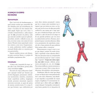 59
Lenira
Peral
Rengel
Este é um texto de fundamentação, o
qual contém noções que pretendem lhe
dar subsídios para um entendimento do
corpo e da dança de uma maneira bas-
tante ampla. Sugiro que você o leia e o
consulte constantemente e, saiba sempre
que ele não prescinde da prática, tudo
que está nele contido é para ser aplicado,
percebido, sentido e refletido no seu, no
meu, no nosso corpo, nos corpos de seus
alunos. Durante nossa capacitação vamos
nos remeter a este texto, frequentemen-
te, assim, poderemos resolver qualquer
eventual dúvida sobre os conceitos por
ora apresentados.
Seguem também anexos com elemen-
tos para exercícios físicos e o projeto de
atividades, propriamente dito.
Introdução
A dança não é separada do corpo, en-
tão cabe a nós, Educadores, pensar sobre
como entendemos corpo.
Por meio do corpo conhecemos. Qual-
quer operação mental que fazemos que
envolva linguagem, pensamento, inferên-
cias inconscientes, memória, consciência
visual, experiência auditiva, imaginação
mental, processos emocionais requerem
estruturas neuronais, as quais são partes
do sistema sensório-motor. É o corpo fí-
sico que formata o que conhecemos por
meio deste sistema perceptual e motor,
que faz o contato entre neurônios (as si-
napses), que nos mostra as cores e as for-
mas, que nos faz tocar em algo para poder
conhecê-lo, que ensina que o fogo quei-
ma, que a tomada dá choque, que nos faz
conhecer o calor da mão de um amigo ou
de um querido professor, que nos move
na cadeira lendo um livro. Portanto, não é
possível separar conceitos abstratos, idéias
e/ou pensamentos da experiência corpo-
ral, ela é a base primeira do que podemos
dizer, pensar, saber e comunicar.
Historicamente o corpo (e este é o cor-
po que dança!) sempre foi muito escon-
dido e reprimido (como sabemos disto!).
Não nos deixemos mais ser contaminados
por esta idéia de corpo ser “coisa” e mente
algo “superior”. Corpo tem vários aspec-
tos, mas tudo (emoção, reflexão, pensa-
mento, percepção, etc., etc., etc.) é corpo.
Nos nossos melhores e piores momentos o
corpo está, o corpo é. Sem o corpo não co-
nhecemos, não sentimos e não pensamos.
Atualmente, idéia do corpo que dança
ou que vai dançar não é mais padronizada,
isto é, não existe, felizmente, uma ditadu-
ra que imponha a necessidade de corpos
magros, longilíneos. É extremamente im-
portante que o aluno saiba que todos os
corpos dançam. Coreógrafos contemporâ-
neos fazem questão de ter dançarinos de
 