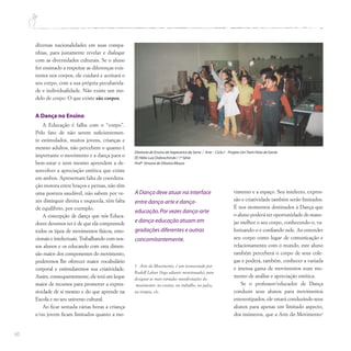 60
diversas nacionalidades em suas compa-
nhias, para justamente revelar e dialogar
com as diversidades culturais. Se o aluno
for ensinado a respeitar as diferenças exis-
tentes nos corpos, ele cuidará e aceitará o
seu corpo, com a sua própria peculiarida-
de e individualidade. Não existe um mo-
delo de corpo. O que existe são corpos.
A Dança no Ensino
A Educação é falha com o “corpo”.
Pelo fato de não serem suficientemen-
te estimulados, muitos jovens, crianças e
mesmo adultos, não percebem o quanto é
importante o movimento e a dança para o
bem-estar e nem mesmo aprendem a de-
senvolver a apreciação estética que existe
em ambos. Apresentam falta de coordena-
ção motora entre braços e pernas, não têm
uma postura saudável, não sabem por ve-
zes distinguir direita e esquerda, têm falta
de equilíbrio, por exemplo.
A concepção de dança que nós Educa-
dores devemos ter é de que ela compreende
todos os tipos de movimentos físicos, emo-
cionais e intelectuais. Trabalhando com nos-
sos alunos e os educando com esta dimen-
são maior dos componentes do movimento,
poderemos lhe oferecer maior vocabulário
corporal e estimularemos sua criatividade.
Assim, consequentemente, ele terá um leque
maior de recursos para promover a expres-
sividade de si mesmo e do que aprende na
Escola e no seu universo cultural.
Ao ficar sentada várias horas a criança
e/ou jovem ficam limitados quanto a mo-
vimento e a espaço. Seu intelecto, expres-
são e criatividade também serão limitados.
É nos momentos destinados à Dança que
o aluno poderá ter oportunidade de mane-
jar melhor o seu corpo, conhecendo-o, va-
lorizando-o e confiando nele. Ao entender
seu corpo como lugar de comunicação e
relacionamento com o mundo, este aluno
também perceberá o corpo de seus cole-
gas e poderá, também, conhecer a variada
e imensa gama de movimentos num mo-
mento de análise e apreciação estética.
Se o professor/educador de Dança
conduzir seus alunos para movimentos
estereotipados, ele estará conduzindo seus
alunos para apenas um limitado aspecto,
dos inúmeros, que a Arte do Movimento1
1 Arte do Movimento, é um termocriado por
Rudolf Laban (logo adiante mencionado), para
designar as mais variadas manifestações do
movimento: no ensino, no trabalho, no palco,
na terapia, etc.
Diretoria de Ensino de Itapecerica da Serra / Arte – Ciclo I – Projeto UmTrem Feito de Gente
EE Hélio Luiz Dobrochinski / 1ª Série
Profª Simone de Oliveira Moura
A Dança deve atuar na interface
entre dança-arte e dança-
educação.Por vezes dança-arte
e dança-educação atuam em
gradações diferentes e outras
concomitantemente.
 