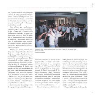 61
tem. O conhecimento de princípios gerais
e básicos da “linguagem do movimento”
fornece um instrumental para suas aulas
proporcionarem às crianças e jovens uma
movimentação menos restrita e mais de
acordo com a criatividade e o desenvolvi-
mento infanto-juvenil.
Como sabemos que o conhecimento
passa pelo corpo, é preciso sempre refor-
çar que a Dança - seja a Dança na escola
regular ou em academias - no ensino tem,
entre outras funções, o papel de acabar
com o distanciamento entre aprendiza-
do intelectual e aprendizado motor. Em
suma, se desenvolvemos nosso vocabulá-
rio corporal, estaremos, recíproca e simul-
taneamente, desenvolvendo nosso voca-
bulário intelectual.
A Dança deve atuar na interface entre
dança-arte e dança-educação. Por vezes
dança-arte e dança-educação atuam em
gradações diferentes e outras concomitan-
temente. Se, por exemplo, nossos alunos
estão estudando mitologia grega e se mos-
tram extremamente interessados e moti-
vados, a ponto de comentarem conosco
professores/educadores de Dança, por
que não criar uma aula ou uma dança com
este tema? Como seria a deusa da sorte,
Fortuna, sua roupa, seu tipo de movimen-
tação, seu caminho no espaço, seu ritmo?
Ou Poseidon, o deus do mar? Assim, rea-
liza-se uma inter-relação entre Artes Visu-
ais, Teatro, História, Língua Portuguesa,
Geografia, Música... e Dança.
Existem maneiras de auxiliar por meio
da linguagem corporal, a alfabetização, o
raciocínio matemático, o desenho, as lin-
guagens verbal e escrita e o auto-conhe-
cimento (do corpo, de suas limitações e
capacidades). A Dança, de forma lúdica
através de proposição de temas, repre-
sentação de objetos, interpretação de ele-
mentos da natureza e jogos expressivos,
por exemplo, pode oferecer instrumental
para uma dimensão maior do que seja o
movimento e possibilitar o entendimento
de outras disciplinas, não como simples
dramatização caricata, mas sim como pro-
cesso criativo de conhecimento.
Quando dançamos, mediante um tra-
Diretoria de Ensino de Santa Bárbara D’Oeste – Arte – Ciclo I / Projeto UmTrem Feito de Gente
EE Coronel Luís Alves
Estação Fundo do Mar
balho prático que envolva o grupo, uma
transformação ocorre, na criança e/ou jo-
vem e/ou adulto pois promove a aceitação
de si mesmo e maior receptividade nos re-
lacionamentos com os outros, pois nos faz
procurar e criar novos modos de movimen-
to para nos relacionarmos. Deste modo a
Dança na Escola atua como instrumento
de efetivação social. Sabemos que a Escola
é às vezes o único lugar/meio/contexto de
acesso à educação que pode possibilitar as
mínimas condições de inserção de um ser/
cidadão na sociedade.
O papel da Dança não é o de criar dan-
 