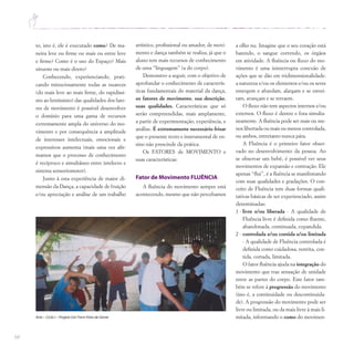 64
to, isto é, ele é executado como? De ma-
neira leve ou firme ou mais ou entre leve
e firme? Como é o uso do Espaço? Mais
sinuoso ou mais direto?
Conhecendo, experienciando, prati-
cando minuciosamente todas as nuances
(do mais leve ao mais firme, do rapidíssi-
mo ao lentíssimo) das qualidades dos fato-
res de movimento é possível desenvolver
o domínio para uma gama de recursos
extremamente ampla do universo do mo-
vimento e por consequência a amplitude
de interesses intelectuais, emocionais e
expressivos aumenta (mais uma vez afir-
mamos que o processo de conhecimento
é recíproco e simultâneo entre intelecto e
sistema sensoriomotor).
Junto à esta experiência de maior di-
mensão da Dança, a capacidade de fruição
e/ou apreciação e análise de um trabalho
a olho nu. Imagine que o seu coração está
batendo, o sangue correndo, os órgãos
em atividade. A fluência ou fluxo do mo-
vimento é uma ininterrupta conexão de
ações que se dão em tridimensionalidade:
a natureza e/ou os elementos e/ou os seres
emergem e afundam, alargam e se estrei-
tam, avançam e se retraem.
O fluxo não tem aspectos internos e/ou
externos. O fluxo é dentro e fora simulta-
neamente. A fluência pode ser mais ou me-
nos libertada ou mais ou menos controlada,
ou ambos, entretanto nunca pára.
A Fluência é o primeiro fator obser-
vado no desenvolvimento da pessoa. Ao
se observar um bebê, é possível ver seus
movimentos de expansão e contração. Ele
apenas “flui”, é a fluência se manifestando
com suas qualidades e gradações. O con-
ceito de Fluência tem duas formas quali-
tativas básicas de ser experienciado, assim
denominadas:
1 - livre e/ou liberada - A qualidade de
Fluência livre é definida como fluente,
abandonada, continuada, expandida.
2 - controlada e/ou contida e/ou limitada
- A qualidade de Fluência controlada é
definida como cuidadosa, restrita, con-
tida, cortada, limitada.
O fator fluência ajuda na integração do
movimento que traz sensação de unidade
entre as partes do corpo. Este fator tam-
bém se refere à progressão do movimento
(isto é, a continuidade ou descontinuida-
de). A progressão do movimento pode ser
livre ou limitada, ou da mais livre à mais li-
mitada, informando o como do movimen-
Arte – Ciclo I – Projeto UmTrem Feito de Gente
artístico, profissional ou amador, de movi-
mento e dança também se realiza, já que o
aluno tem mais recursos de conhecimento
de uma “linguagem” (a do corpo).
Demonstro a seguir, com o objetivo de
aprofundar o conhecimento de caracterís-
ticas fundamentais do material da dança,
os fatores de movimento, sua descrição,
suas qualidades. Características que só
serão compreendidas, mais amplamente,
a partir de experimentação, experiência, e
análise. É extremamente necessário frisar
que o presente texto e instrumental de en-
sino não prescinde da prática.
Os FATORES de MOVIMENTO e
suas características:
Fator de Movimento FLUÊNCIA
A fluência do movimento sempre está
acontecendo, mesmo que não percebamos
 