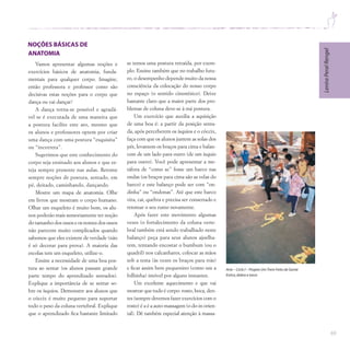 69
Vamos apresentar algumas noções e
exercícios básicos de anatomia, funda-
mentais para qualquer corpo. Imagine,
então professora e professor como são
decisivas estas noções para o corpo que
dança ou vai dançar!
A dança torna-se possível e agradá-
vel se é executada de uma maneira que
a postura facilite este ato, mesmo que
os alunos e professores optem por criar
uma dança com uma postura “esquisita”
ou “incorreta”.
Sugerimos que este conhecimento do
corpo seja ensinado aos alunos e que es-
teja sempre presente nas aulas. Retome
sempre noções de postura, sentado, em
pé, deitado, caminhando, dançando.
Mostre um mapa de anatomia. Olhe
em livros que mostram o corpo humano.
Olhar um esqueleto é muito bom, os alu-
nos poderão mais sensoriamente ter noção
do tamanho dos ossos e os nomes dos ossos
não parecem muito complicados quando
sabemos que eles existem de verdade (não
é só decorar para prova). A maioria das
escolas tem um esqueleto, utilize-o.
Ensine a necessidade de uma boa pos-
tura ao sentar (os alunos passam grande
parte tempo do aprendizado sentados).
Explique a importância de se sentar so-
bre os ísquios. Demonstre aos alunos que
o cóccix é muito pequeno para suportar
todo o peso da coluna vertebral. Explique
que o aprendizado fica bastante limitado
se temos uma postura retraída, por exem-
plo. Ensine também que no trabalho futu-
ro, o desempenho depende muito da nossa
consciência da colocação do nosso corpo
no espaço (o sentido cinestésico). Deixe
bastante claro que a maior parte dos pro-
blemas de coluna deve-se à má postura.
Um exercício que auxilia a aquisição
de uma boa é: a partir da posição senta-
da, após perceberem os ísquios e o cóccix,
faça com que os alunos juntem as solas dos
pés, levantem os braços para cima e balan-
cem de um lado para outro (de um ísquio
para outro). Você pode apresentar a me-
táfora de “como se” fosse um barco nas
ondas (os braços para cima são as velas do
barco) e este balanço pode ser com “on-
dinha” ou “ondonas”. Até que este barco
vira, cai, quebra e precisa ser consertado e
retomar o seu rumo novamente.
Após fazer este movimento algumas
vezes (o fortalecimento da coluna verte-
bral também está sendo trabalhado neste
balanço) peça para seus alunos ajoelha-
rem, tentando encostar o bumbum (ou o
quadril) nos calcanhares, colocar as mãos
sob a testa (às vezes os braços para trás)
e ficar assim bem pequenino (como um a
folhinha) imóvel por alguns instantes.
Um excelente aquecimento e que vai
mostrar que tudo é corpo: rosto, boca, den-
tes (sempre devemos fazer exercícios com o
rosto) é a é a auto-massagem (o do-in orien-
tal). Dê também especial atenção à massa-
Lenira
Peral
Rengel
Arte – Ciclo I – Projeto UmTrem Feito de Gente
Estica,dobra e torce
 