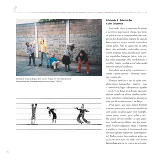 76
Atividade 2 - Estação das
Ações Corporais
Um modo eficaz e prazeroso de iniciar
e incentivar as pessoas à Dança é por meio
de práticas com as denominadas ações cor-
porais. Estabeleça uma espécie de jogo de
fazer o que seu mestre mandar e introduza
outras ações. Não há quem não as saiba
fazer, são atividades conhecidas: sentar,
correr, levantar, parar, sacudir, cair, derre-
ter, engatinhar, balançar, deitar, rolar, pu-
lar, rodar, empurrar (Abra um dicionário e
escolha! Porém escolha ações/palavras do
universo cultural do aluno).
Introduza agora ações constrastantes :
correr – parar; crescer – diminuir; apare-
cer – sumir; etc.
Pratique também o uso de ações com-
plementares: desmanchar – derreter – ruir
– desmoronar; fugir – desaparecer; agradar
– envolver; etc. Esses tipos de ação são muito
eficazes quando os alunos estudam sinôni-
mos e permitem o despertar para as nuances
sutis que há no movimento e na dança.
Peça agora que seus alunos formem
trios ou quartetos e criem uma seqüência
com quatro ou cinco ações (por exemplo,
correr, parar, tremer, girar, pular e cair).
Os alunos devem escolher as que quise-
rem. Ajude-os com idéias, caso seja neces-
sário. Auxilie cada grupo e faça-o registrar
a seqüência (memória é fundamental, não
devemos apenas improvisar aleatoriamen-
te). Todos podem fazer todas as ações, ou
cada um uma ação, ou então três alunos
fazem duas ações e os outros, as ações res-
Diretoria de Ensino de Birigui / Arte – Ciclo I – Projeto UmTrem Feito de Gente
Estação da escrita - Formando palavras como o corpo (“CINCO”)
 
