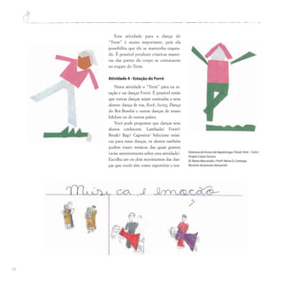 78
Esta atividade para a dança do
“Trem” é muito importante, pois ela
possibilita que ele se mantenha engata-
do. É possível produzir criativas manei-
ras das partes do corpo se contatarem
no engate do Trem.
Atividade 4 - Estação do Forró
Nesta atividade o “Trem” pára na es-
tação e vai dançar Forró. É possível então
que outras danças sejam ensinadas a seus
alunos: dança de rua, Rock, Swing, Dança
do Boi-Bumbá e outras danças de nosso
folclore ou de outros países.
Você pode perguntar que danças seus
alunos conhecem. Lambada? Forró?
Break? Rap? Capoeira? Selecione músi-
cas para essas danças, os alunos também
podem trazer músicas das quais gostem
(avise anteriormente sobre esta atividade).
Escolha um ou dois movimentos das dan-
ças que vocês têm como repertório e ten-
Diretoria de Ensino de Itapetininga (Tatuí)/ Arte – Ciclo I
Projeto Corpo Sonoro
EE Maria Marcondes / Profª.Neiva O.Camargo
Recortes de pessoas dançando
 