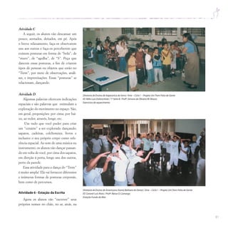 81
Atividade C
A seguir, os alunos vão descansar um
pouco, sentados, deitados, em pé. Após
o breve relaxamento, faça-os observarem
uns aos outros e faça-os perceberem que
existem posturas em forma de “bola”, de
“muro”, de “agulha”, de “S”. Peça que
dancem essas posturas, a fim de criarem
tipos de pessoas ou objetos que estão no
“Trem”, por meio de observações, análi-
ses, e improvisações. Essas “posturas” se
relacionam, dançando.
Atividade D
Algumas palavras oferecem indicações
espaciais e são palavras que estimulam a
exploração do movimento no espaço. São,
em geral, preposições: por cima; por bai-
xo, ao redor, através, longe, etc.
Use tudo que você puder para criar
um “cenário” a ser explorado dançando;
sapatos, cadeiras, colchonetes, livros e
inclusive o seu próprio corpo como refe-
rência espacial. Ao som de uma música ou
instrumento, os alunos vão dançar passan-
do em volta de você, por cima dos sapatos,
em direção à porta, longe uns dos outros,
perto da parede.
Essa atividade para a dança do “Trem”
é muito ampla! Ela vai fornecer diferentes
e inúmeras formas de posturas corporais,
bem como de percursos.
Atividade 6 - Estação da Escrita
Agora os alunos vão “escrever” seus
próprios nomes no chão, no ar, atrás, na
Diretoria de Ensino de Itapecerica da Serra / Arte – Ciclo I – Projeto UmTrem Feito de Gente
EE Hélio Luiz Dobrochinki / 1ª Série B / Profª.Simone de Oliveira M.Moura
Exercícios de aquecimento
Diretoria de Ensino de Americana (Santa Bárbara do Oeste) / Arte – Ciclo I – Projeto UmTrem Feito de Gente
EE Coronel Luís Alves / Profª.Neiva O.Camargo
Estação Fundo do Mar
 