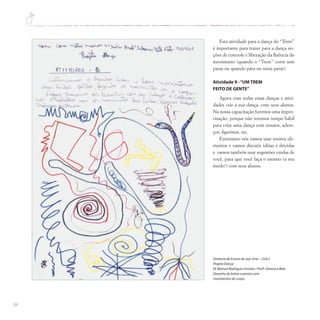 84
Diretoria de Ensino de Jaú/ Arte – Ciclo I
Projeto Dança
EE Manuel Rodrigues Ferreira / Profª.Silvana e Bete
Desenho de linhas e pontos com
movimentos do corpo
Esta atividade para a dança do “Trem”
é importante para trazer para a dança no-
ções de controle e liberação da fluência do
movimento (quando o “Trem” corre sem
parar ou quando pára ou tenta parar).
Atividade 9 -“UM TREM
FEITO DE GENTE”
Agora com todas essas danças e ativi-
dades crie a sua dança, com seus alunos.
Na nossa capacitação faremos uma impro-
visação, porque não teremos tempo hábil
para criar uma dança com ensaios, adere-
ços, figurinos, etc.
Entretanto nós vamos usar muitos ele-
mentos e vamos discutir idéias e dúvidas
e vamos também usar sugestões vindas de
você, para que você faça o mesmo (a seu
modo!) com seus alunos.
 