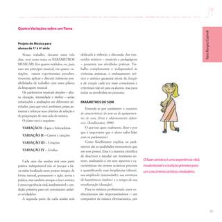 89
Quatro Variações sobre um Tema
Projeto de Música para
alunos de 1ª à 4ª série
Nosso trabalho, durante esses três
dias, terá como tema os PARÂMETROS
MUSICAIS. Em quatro módulos, ou, para
usar um princípio musical, em quatro va-
riações, vamos experimentar, perceber,
vivenciar, aplicar e discutir inúmeras pos-
sibilidades de trabalho com esses pilares
da linguagem musical.
Os parâmetros musicais simples – altu-
ra, duração, intensidade e timbre – serão
enfatizados e analisados em diferentes ati-
vidades, para que você, professor, possa au-
mentar e reforçar seus critérios de seleção e
de preparação de uma aula de música.
O plano será o seguinte:
VARIAÇÃO I – Jogos e brincadeiras
VARIAÇÃO II – Cantos e canções
VARIAÇÃO III – Criações
VARIAÇÃO IV – Grafias
Cada uma das sessões terá uma parte
prática, indispensável não só porque a fai-
xa etária focalizada neste projeto integra, de
forma natural, pensamento e ação, teoria e
prática, mas também porque o fazer artístico
é uma experiência vital, insubstituível e con-
dição primeira para um crescimento artísti-
co verdadeiro.
A segunda parte de cada sessão será
dedicada à reflexão e discussão dos con-
teúdos teóricos – musicais e pedagógicos
– presentes nas atividades práticas. Tra-
balho complementar e indispensável às
vivências artísticas, o embasamento teó-
rico e estético garantirá níveis de fruição
e de criação cada vez mais conscientes e
criteriosos não só para os alunos, mas para
todos os envolvidos no processo.
PARÂMETROS DO SOM
Entende-se por parâmetro o conjunto
de características do som ou de agrupamen-
tos de sons, física e objetivamente definí-
veis. (Koellreutter, 1990)
O que isso quer, realmente, dizer e por
que é importante que o aluno saiba lidar
com os parâmetros?
Como Koellreutter explica, os parâ-
metros são as qualidades mensuráveis que
um som possui. Essa é a maneira científica
de descrever e estudar um fenômeno so-
noro, analisando-o em seus aspectos e ca-
racterísticas em termos acústicos precisos
e quantificando suas freqüências (altura),
sua amplitude (intensidade), sua estrutura
de harmônicos (timbre) e o tempo de sua
reverberação (duração).
Para os músicos profissionais, esses co-
nhecimentos são importantíssimos – um
compositor de música eletroacústica, por
O fazerartísticoéumaexperiênciavital,
insubstituívelecondiçãoprimeirapara
umcrescimentoartísticoverdadeiro.
Yara
Borges
Caznok
 