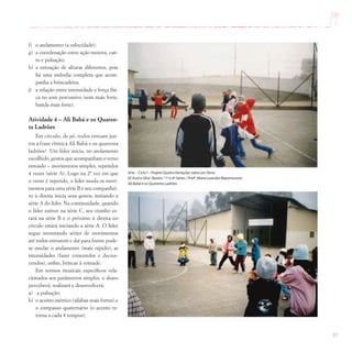 97
f) o andamento (a velocidade);
g) a coordenação entre ação motora, can-
to e pulsação;
h) a entoação de alturas diferentes, pois
há uma melodia completa que acom-
panha a brincadeira;
j) a relação entre intensidade e força físi-
ca no som percussivo (som mais forte,
batida mais forte).
Atividade 4 – Ali Babá e os Quaren-
ta Ladrões
Em círculo, de pé, todos entoam jun-
tos a frase rítmica Ali Babá e os quarenta
ladrões! Um líder inicia, no andamento
escolhido, gestos que acompanham o verso
entoado – movimentos simples, repetidos
4 vezes (série A). Logo na 2ª vez em que
o verso é repetido, o líder muda os movi-
mentos para uma série B e seu companhei-
ro à direita inicia seus gestos, imitando a
série A do líder. Na continuidade, quando
o líder estiver na série C, seu vizinho es-
tará na série B e o próximo à direita no
círculo estará iniciando a série A. O líder
segue inventando séries de movimentos
até todos entrarem e daí para frente pode-
se mudar o andamento (mais rápido), as
intensidades (fazer crescendos e decres-
cendos), enfim, brincar à vontade.
Em termos musicais específicos rela-
cionados aos parâmetros simples, o aluno
perceberá, realizará e desenvolverá:
a) a pulsação;
b) o acento métrico (sílabas mais fortes) e
o compasso quaternário (o acento re-
torna a cada 4 tempos);
Arte – Ciclo I – Projeto Quatro Variações sobre umTema
EE Eurico Silva Bastos / 1ª a 4ª Séries / Profª.Maria Leandra Nepomuceno
Ali Babá e os Quarenta Ladrões
 