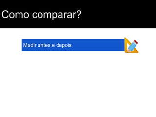 Como comparar?
Medir antes e depois

 