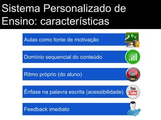 Sistema Personalizado de
Ensino: características
Aulas como fonte de motivação
Domínio sequencial do conteúdo
Ritmo próprio (do aluno)
Ênfase na palavra escrita (acessibilidade)
Feedback imediato

 