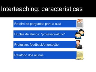 Interteaching: características
Roteiro de perguntas para a aula
Duplas de alunos: "professor/aluno"
Professor: feedback/orientação
Relatório dos alunos

 