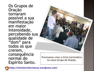 https://ministerioformacao.wordpress.com/
Precisamos viver o Ciclo Carismático
no nosso Grupo de Oração.
Os Grupos de
Oração
tornaram
possível a sua
manifestação
em maior
intensidade,
percebendo sua
qualidade de
“dom” para
todos os que
crerem,
consequência
normal do
Espírito Santo.
 