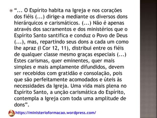 https://ministerioformacao.wordpress.com/
 “... O Espírito habita na Igreja e nos corações
dos fiéis (...) dirige-a mediante os diversos dons
hierárquicos e carismáticos. (...) Não é apenas
através dos sacramentos e dos ministérios que o
Espírito Santo santifica e conduz o Povo de Deus
(...), mas, repartindo seus dons a cada um como
lhe apraz (I Cor 12, 11), distribui entre os fiéis
de qualquer classe mesmo graças especiais (...)
Estes carismas, quer eminentes, quer mais
simples e mais amplamente difundidos, devem
ser recebidos com gratidão e consolação, pois
que são perfeitamente acomodados e úteis às
necessidades da Igreja. Uma vida mais plena no
Espírito Santo, a unção carismática do Espírito,
contempla a Igreja com toda uma amplitude de
dons”.
 