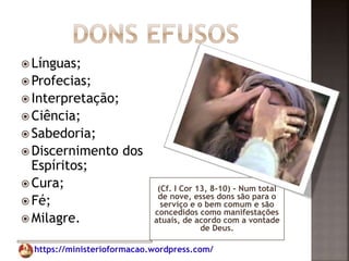 https://ministerioformacao.wordpress.com/
(Cf. I Cor 13, 8-10) - Num total
de nove, esses dons são para o
serviço e o bem comum e são
concedidos como manifestações
atuais, de acordo com a vontade
de Deus.
 Línguas;
 Profecias;
 Interpretação;
 Ciência;
 Sabedoria;
 Discernimento dos
Espíritos;
 Cura;
 Fé;
 Milagre.
 
