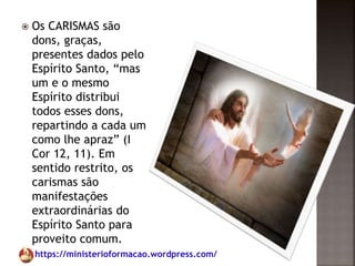 https://ministerioformacao.wordpress.com/
 Os CARISMAS são
dons, graças,
presentes dados pelo
Espírito Santo, “mas
um e o mesmo
Espírito distribui
todos esses dons,
repartindo a cada um
como lhe apraz” (I
Cor 12, 11). Em
sentido restrito, os
carismas são
manifestações
extraordinárias do
Espírito Santo para
proveito comum.
 