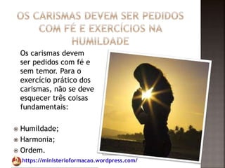 https://ministerioformacao.wordpress.com/
Os carismas devem
ser pedidos com fé e
sem temor. Para o
exercício prático dos
carismas, não se deve
esquecer três coisas
fundamentais:
 Humildade;
 Harmonia;
 Ordem.
 