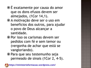 https://ministerioformacao.wordpress.com/
 É exatamente por causa do amor
que os dons efusos devem ser
almejados, (1Cor 14,1).
 A motivação deve ser o uso em
benefícios dos outros, para ajudar
o povo de Deus alcançar a
santidade.
 Por isso os carismas devem ser
pedidos com fé e sem temor ou
(vergonha de achar que está se
vangloriando).
 Para que seu testemunho seja
permeado de sinais (1Cor 2, 4-5).
 