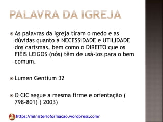 https://ministerioformacao.wordpress.com/
 As palavras da Igreja tiram o medo e as
dúvidas quanto à NECESSIDADE e UTILIDADE
dos carismas, bem como o DIREITO que os
FIÉIS LEIGOS (nós) têm de usá-los para o bem
comum.
 Lumen Gentium 32
 O CIC segue a mesma firme e orientação (
798-801) ( 2003)
 