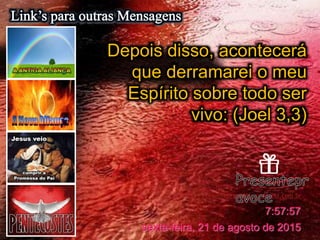 https://ministerioformacao.wordpress.com/
Presentepravoce.wordpress.com.br
sexta-feira, 21 de agosto de 2015
7:57:57
Depois disso, acontecerá
que derramarei o meu
Espírito sobre todo ser
vivo: (Joel 3,3)
 