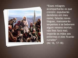 “Esses milagres
acompanharão os que
crerem: expulsarão
demônios em meu
nome, falarão novas
línguas, manusearão
serpentes e se beberem
algum veneno mortal,
não lhes fará mal;
imporão as mãos aos
enfermos e eles ficarão
curados”
(Mc 16, 17-18)
 