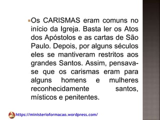 https://ministerioformacao.wordpress.com/
Os CARISMAS eram comuns no
início da Igreja. Basta ler os Atos
dos Apóstolos e as cartas de São
Paulo. Depois, por alguns séculos
eles se mantiveram restritos aos
grandes Santos. Assim, pensava-
se que os carismas eram para
alguns homens e mulheres
reconhecidamente santos,
místicos e penitentes.
 