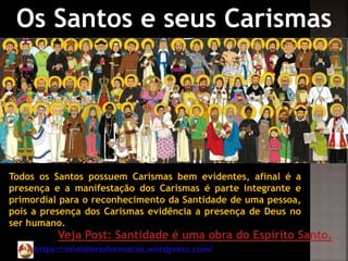 https://ministerioformacao.wordpress.com/
Os Santos e seus Carismas
Todos os Santos possuem Carismas bem evidentes, afinal é a
presença e a manifestação dos Carismas é parte integrante e
primordial para o reconhecimento da Santidade de uma pessoa,
pois a presença dos Carismas evidência a presença de Deus no
ser humano.
Veja Post: Santidade é uma obra do Espírito Santo.
 