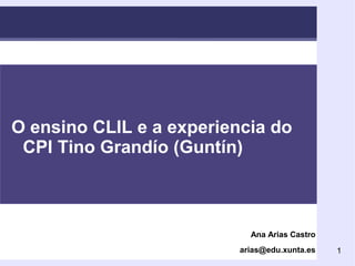 1 
Title of Lecture/Talk 
O ensino CLIL e a experiencia do 
CPI Tino Grandío (Guntín) 
Ana Arias Castro 
arias@edu.xunta.es 
 