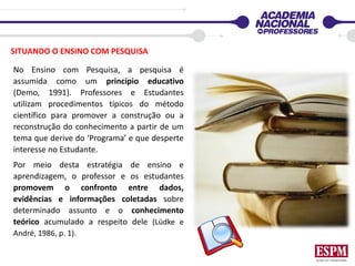 SITUANDO O ENSINO COM PESQUISA
No Ensino com Pesquisa, a pesquisa é
assumida como um princípio educativo
(Demo, 1991). Professores e Estudantes
utilizam procedimentos típicos do método
científico para promover a construção ou a
reconstrução do conhecimento a partir de um
tema que derive do ‘Programa’ e que desperte
interesse no Estudante.
Por meio desta estratégia de ensino e
aprendizagem, o professor e os estudantes
promovem o confronto entre dados,
evidências e informações coletadas sobre
determinado assunto e o conhecimento
teórico acumulado a respeito dele (Lüdke e
André, 1986, p. 1).
 