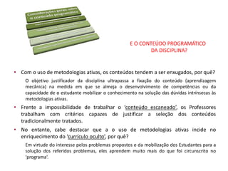 E O CONTEÚDO PROGRAMÁTICO
DA DISCIPLINA?
• Com o uso de metodologias ativas, os conteúdos tendem a ser enxugados, por quê?
O objetivo justificador da disciplina ultrapassa a fixação do conteúdo (aprendizagem
mecânica) na medida em que se almeja o desenvolvimento de competências ou da
capacidade de o estudante mobilizar o conhecimento na solução das dúvidas intrínsecas às
metodologias ativas.
• Frente a impossibilidade de trabalhar o ‘conteúdo escaneado’, os Professores
trabalham com critérios capazes de justificar a seleção dos conteúdos
tradicionalmente tratados.
• No entanto, cabe destacar que a o uso de metodologias ativas incide no
enriquecimento do ‘currículo oculto’, por quê?
Em virtude do interesse pelos problemas propostos e da mobilização dos Estudantes para a
solução dos referidos problemas, eles aprendem muito mais do que foi circunscrito no
‘programa’.
 