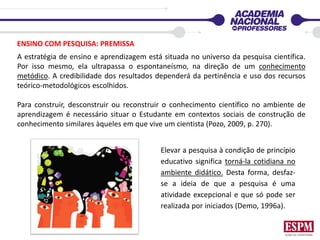 ENSINO COM PESQUISA: PREMISSA
A estratégia de ensino e aprendizagem está situada no universo da pesquisa científica.
Por isso mesmo, ela ultrapassa o espontaneísmo, na direção de um conhecimento
metódico. A credibilidade dos resultados dependerá da pertinência e uso dos recursos
teórico-metodológicos escolhidos.
Para construir, desconstruir ou reconstruir o conhecimento científico no ambiente de
aprendizagem é necessário situar o Estudante em contextos sociais de construção de
conhecimento similares àqueles em que vive um cientista (Pozo, 2009, p. 270).
Elevar a pesquisa à condição de princípio
educativo significa torná-la cotidiana no
ambiente didático. Desta forma, desfaz-
se a ideia de que a pesquisa é uma
atividade excepcional e que só pode ser
realizada por iniciados (Demo, 1996a).
 