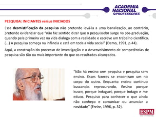 PESQUISA: INICIANTES versus INICIADOS
Essa desmistificação da pesquisa não pretende levá-la a uma banalização, ao contrário,
pretende evidenciar que “não faz sentido dizer que o pesquisador surge na pós-graduação,
quando pela primeira vez na vida dialoga com a realidade e escreve um trabalho científico.
(...) A pesquisa começa na infância e está em toda a vida social” (Demo, 1991, p.44).
Aqui, a construção do processo de investigação e o desenvolvimento de competências de
pesquisa são tão ou mais importante do que os resultados alcançados.
“Não há ensino sem pesquisa e pesquisa sem
ensino. Esses fazeres se encontram um no
corpo do outro. Enquanto ensino continuo
buscando, reprocurando. Ensino porque
busco, porque indaguei, porque indago e me
educo. Pesquiso para conhecer o que ainda
não conheço e comunicar ou anunciar a
novidade” (Freire, 1996, p. 32).
 