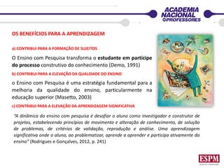 OS BENEFÍCIOS PARA A APRENDIZAGEM
“A dinâmica do ensino com pesquisa é desafiar o aluno como investigador e construtor de
projetos, estabelecendo princípios de movimento e alteração de conhecimento, de solução
de problemas, de critérios de validação, reprodução e análise. Uma aprendizagem
significativa onde o aluno, ao problematizar, aprende a aprender e participa ativamente do
ensino” (Rodrigues e Gonçalves, 2012, p. 241)
a) CONTRIBUI PARA A FORMAÇÃO DE SUJEITOS
O Ensino com Pesquisa transforma o estudante em partícipe
do processo construtivo do conhecimento (Demo, 1991)
b) CONTRIBUI PARA A ELEVAÇÃO DA QUALIDADE DO ENSINO
o Ensino com Pesquisa é uma estratégia fundamental para a
melhoria da qualidade do ensino, particularmente na
educação superior (Masetto, 2003)
c) CONTRIBUI PARA A ELEVAÇÃO DA APRENDIZAGEM SIGNIFICATIVA
 