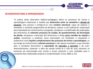 OS BENEFÍCIOS PARA A APRENDIZAGEM
“A prática desta alternativa didático-pedagógica altera os processos de ensino e
aprendizagem tradicionais à medida que desenvolve junto ao estudante a atitude de
pesquisa. Esta passará a configurar-se uma conduta estrutural, capaz de explorar e
extrapolar o conteúdo programático da disciplina; superar a aula tradicional, responsável
pela reprodução do conhecimento consagrado; ultrapassar a simplificação das explicações
dos fenômenos ao estimular processos de criação, de questionamento, de formulação
de dúvida; ultrapassar a descrição dos fenômenos e atingir graus variados de relação e
análise; reconhecer o professor como estimulador, um facilitador, e estudantes e
professores como Sujeitos complementares dos processos de ensino e aprendizagem, no
que tange ao conhecimento; valorizar processos e não apenas resultados, o que contribui
para o estudante desenvolver a capacidade do aprender a aprender e do auto-
desenvolvimento; subverter a ideia do estudo limitar-se à sala de aula; estimular os
processos de comunicação oral, escrita e visual; estimular e criar condições para o
estudante fazer elaborações próprias e fundamentadas” (Lima, 2000, p. 67).
LIMA, M. C. Ensino com Pesquisa: uma revolução silenciosa. São Paulo: M. C. Lima, 2000.
 