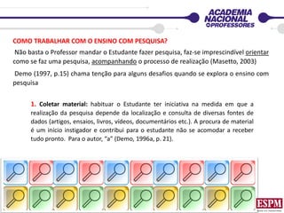 COMO TRABALHAR COM O ENSINO COM PESQUISA?
Não basta o Professor mandar o Estudante fazer pesquisa, faz-se imprescindível orientar
como se faz uma pesquisa, acompanhando o processo de realização (Masetto, 2003)
Demo (1997, p.15) chama tenção para alguns desafios quando se explora o ensino com
pesquisa
1. Coletar material: habituar o Estudante ter iniciativa na medida em que a
realização da pesquisa depende da localização e consulta de diversas fontes de
dados (artigos, ensaios, livros, vídeos, documentários etc.). A procura de material
é um início instigador e contribui para o estudante não se acomodar a receber
tudo pronto. Para o autor, “a” (Demo, 1996a, p. 21).
 