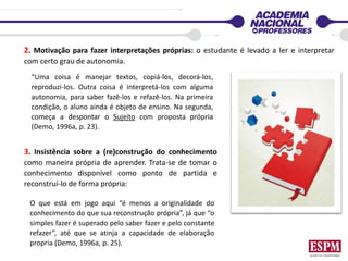 2. Motivação para fazer interpretações próprias: o estudante é levado a ler e interpretar
com certo grau de autonomia.
O que está em jogo aqui “é menos a originalidade do
conhecimento do que sua reconstrução própria”, já que “o
simples fazer é superado pelo saber fazer e pelo constante
refazer”, até que se atinja a capacidade de elaboração
propria (Demo, 1996a, p. 25).
3. Insistência sobre a (re)construção do conhecimento
como maneira própria de aprender. Trata-se de tomar o
conhecimento disponível como ponto de partida e
reconstruí-lo de forma própria:
“Uma coisa é manejar textos, copiá-los, decorá-los,
reproduzi-los. Outra coisa é interpretá-los com alguma
autonomia, para saber fazê-los e refazê-los. Na primeira
condição, o aluno ainda é objeto de ensino. Na segunda,
começa a despontar o Sujeito com proposta própria
(Demo, 1996a, p. 23).
 