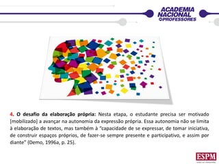 4. O desafio da elaboração própria: Nesta etapa, o estudante precisa ser motivado
[mobilizado] a avançar na autonomia da expressão própria. Essa autonomia não se limita
à elaboração de textos, mas também à “capacidade de se expressar, de tomar iniciativa,
de construir espaços próprios, de fazer-se sempre presente e participativo, e assim por
diante” (Demo, 1996a, p. 25).
 