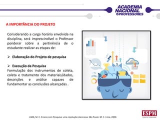 A IMPORTÂNCIA DO PROJETO
Considerando a carga horária envolvida na
disciplina, será imprescindível o Professor
ponderar sobre a pertinência de o
estudante realizar as etapas de:
 Elaboração do Projeto de pesquisa
 Execução da Pesquisa
Formulação dos instrumentos de coleta,
coleta e tratamento dos materiais/dados,
descrições e análise capazes de
fundamentar as conclusões alcançadas .
LIMA, M. C. Ensino com Pesquisa: uma revolução silenciosa. São Paulo: M. C. Lima, 2000.
 