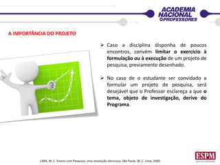 LIMA, M. C. Ensino com Pesquisa: uma revolução silenciosa. São Paulo: M. C. Lima, 2000.
A IMPORTÂNCIA DO PROJETO
 Caso a disciplina disponha de poucos
encontros, convém limitar o exercício à
formulação ou à execução de um projeto de
pesquisa, previamente desenhado.
 No caso de o estudante ser convidado a
formular um projeto de pesquisa, será
desejável que o Professor esclareça a que o
tema, objeto de investigação, derive do
Programa.
 