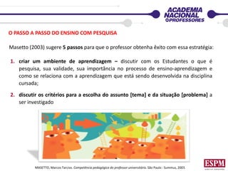 O PASSO A PASSO DO ENSINO COM PESQUISA
1. criar um ambiente de aprendizagem – discutir com os Estudantes o que é
pesquisa, sua validade, sua importância no processo de ensino-aprendizagem e
como se relaciona com a aprendizagem que está sendo desenvolvida na disciplina
cursada;
2. discutir os critérios para a escolha do assunto [tema] e da situação [problema] a
ser investigado
Masetto (2003) sugere 5 passos para que o professor obtenha êxito com essa estratégia:
MASETTO, Marcos Tarciso. Competência pedagógica do professor universitário. São Paulo : Summus, 2003.
 