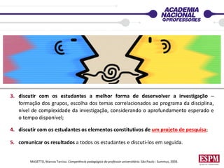 3. discutir com os estudantes a melhor forma de desenvolver a investigação –
formação dos grupos, escolha dos temas correlacionados ao programa da disciplina,
nível de complexidade da investigação, considerando o aprofundamento esperado e
o tempo disponível;
4. discutir com os estudantes os elementos constitutivos de um projeto de pesquisa;
5. comunicar os resultados a todos os estudantes e discuti-los em seguida.
MASETTO, Marcos Tarciso. Competência pedagógica do professor universitário. São Paulo : Summus, 2003.
 