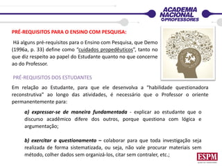 PRÉ-REQUISITOS PARA O ENSINO COM PESQUISA:
Há alguns pré-requisitos para o Ensino com Pesquisa, que Demo
(1996a, p. 33) define como “cuidados propedêuticos”, tanto no
que diz respeito ao papel do Estudante quanto no que concerne
ao do Professor.
PRÉ-REQUISITOS DOS ESTUDANTES
Em relação ao Estudante, para que ele desenvolva a “habilidade questionadora
reconstrutiva” ao longo das atividades, é necessário que o Professor o oriente
permanentemente para:
a) expressar-se de maneira fundamentada - explicar ao estudante que o
discurso acadêmico difere dos outros, porque questiona com lógica e
argumentação;
b) exercitar o questionamento – colaborar para que toda investigação seja
realizada de forma sistematizada, ou seja, não vale procurar materiais sem
método, colher dados sem organizá-los, citar sem contraler, etc.;
 