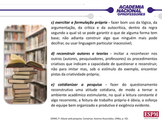 c) exercitar a formulação própria - fazer bom uso da lógica, da
argumentação, da crítica e da autocrítica, dentro da regra
segundo a qual só se pode garantir o que de alguma forma tem
base; não adianta construir algo que ninguém mais pode
decifrar, ou usar linguagem particular inacessível;
d) reconstruir autores e teorias - incitar a reconhecer nos
outros (autores, pesquisadores, professores) os procedimentos
criativos que indicam a capacidade de questionar e reconstruir,
não para imitar mas, sob o estímulo do exemplo, encontrar
pistas da criatividade própria;
e) cotidianizar a pesquisa - fazer do questionamento
reconstrutivo uma atitude cotidiana, de modo a tornar o
ambiente acadêmico estimulante, no qual a leitura constante é
algo recorrente, a feitura de trabalho próprio é óbvia, o esforço
de equipe bem organizado e produtivo é exigência evidente.
DEMO, P. Educar pela pesquisa. Campinas: Autores Associados, 1996a, p. 33).
 