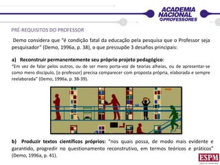 PRÉ-REQUISITOS DO PROFESSOR
Demo considera que “é condição fatal da educação pela pesquisa que o Professor seja
pesquisador” (Demo, 1996a, p. 38), o que pressupõe 3 desafios principais:
a) Reconstruir permanentemente seu próprio projeto pedagógico:
“Em vez de falar pelos outros, ou de ser mero porta-voz de teorias alheias, ou de apresentar-se
como mero discípulo, [o professor] precisa comparecer com proposta própria, elaborada e sempre
reelaborada” (Demo, 1996a, p. 38-39).
b) Produzir textos científicos próprios: “nos quais possa, de modo mais evidente e
garantido, progredir no questionamento reconstrutivo, em termos teóricos e práticos”
(Demo, 1996a, p. 41).
 